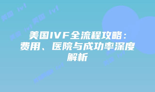 美国IVF全流程攻略：费用、医院与成功率深度解析插图