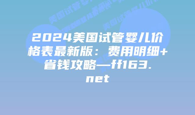 2024美国试管婴儿价格表最新版:费用明细+省钱攻略—ff163.net插图 2024美国试管婴儿价格表最新版:费用明细+省钱攻略—ff163.net插图