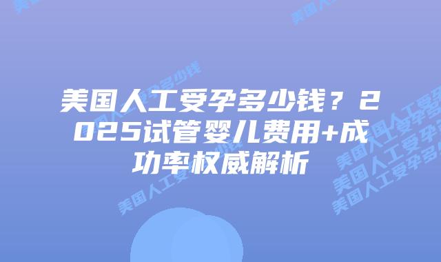 美国人工受孕多少钱？2025试管婴儿费用+成功率权威解析插图