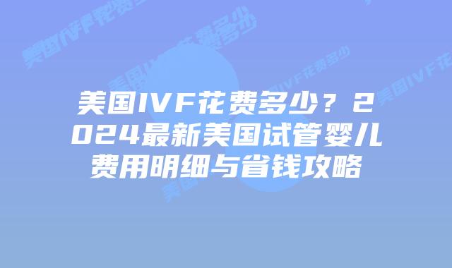 美国IVF花费多少？2024最新美国试管婴儿费用明细与省钱攻略插图