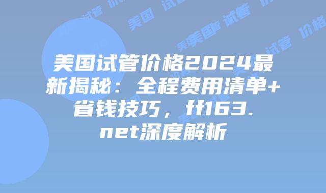美国试管价格2024最新揭秘:全程费用清单+省钱技巧,ff163.net深度解析插图 美国试管价格2024最新揭秘:全程费用清单+省钱技巧,ff163.net深度解析插图
