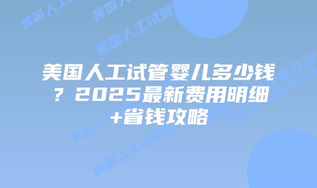 美国人工试管婴儿多少钱？2025最新费用明细+省钱攻略插图