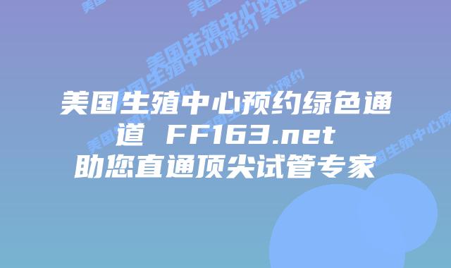 美国生殖中心预约绿色通道 FF163.net助您直通顶尖试管专家插图 美国生殖中心预约绿色通道 FF163.net助您直通顶尖试管专家插图