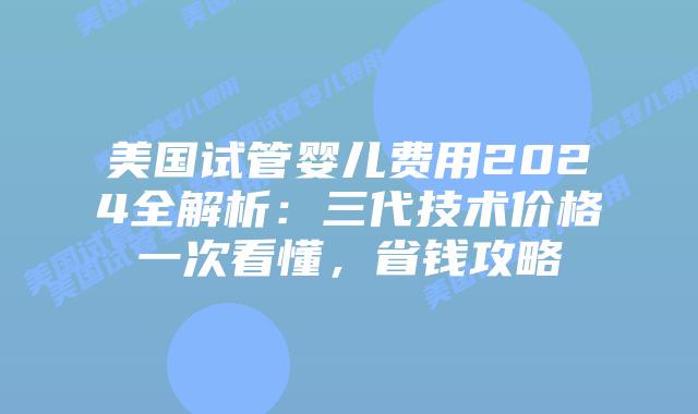 美国试管婴儿费用2024全解析：三代技术价格一次看懂，省钱攻略插图