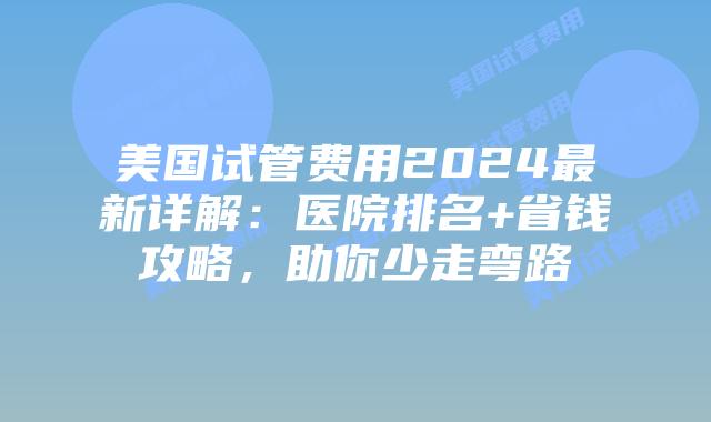 美国试管费用2024最新详解：医院排名+省钱攻略，助你少走弯路插图