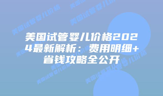 美国试管婴儿价格2024最新解析：费用明细+省钱攻略全公开插图