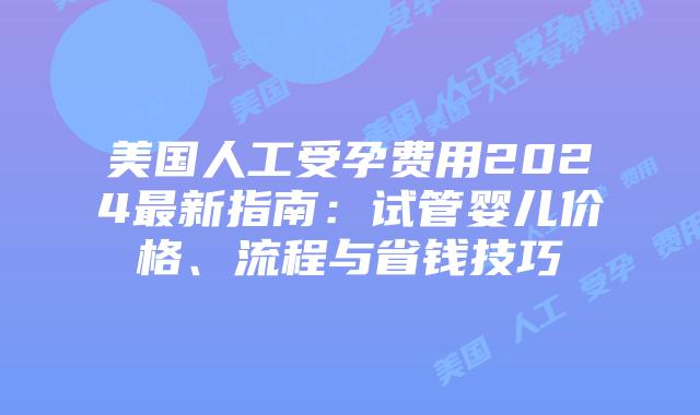 美国人工受孕费用2024最新指南：试管婴儿价格、流程与省钱技巧插图