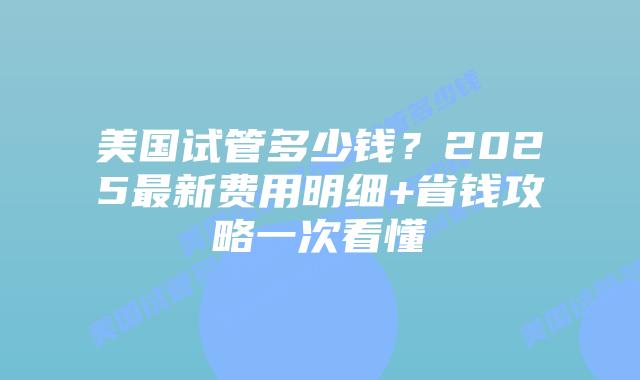美国试管多少钱？2025最新费用明细+省钱攻略一次看懂插图