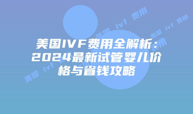 美国IVF费用全解析：2024最新试管婴儿价格与省钱攻略插图
