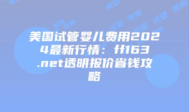 美国试管婴儿费用2024最新行情:ff163.net透明报价省钱攻略插图 美国试管婴儿费用2024最新行情:ff163.net透明报价省钱攻略插图