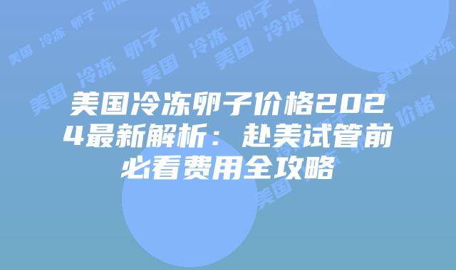 美国冷冻卵子价格2024最新解析:赴美试管前必看费用全攻略插图 美国冷冻卵子价格2024最新解析:赴美试管前必看费用全攻略插图