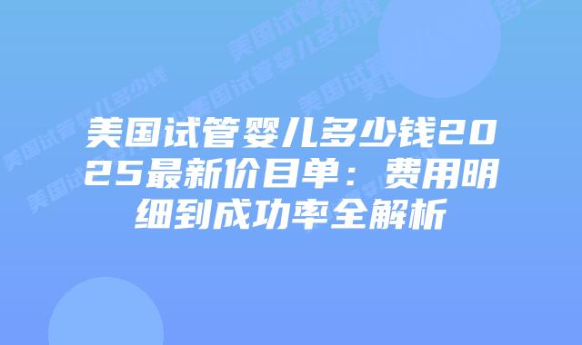 美国试管婴儿多少钱2025最新价目单：费用明细到成功率全解析插图