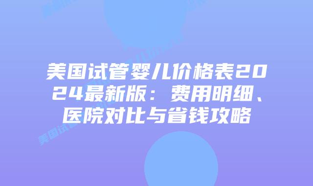 美国试管婴儿价格表2024最新版:费用明细、医院对比与省钱攻略插图 美国试管婴儿价格表2024最新版:费用明细、医院对比与省钱攻略插图