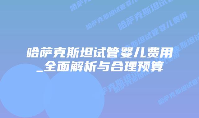 哈萨克斯坦试管婴儿费用_全面解析与合理预算插图