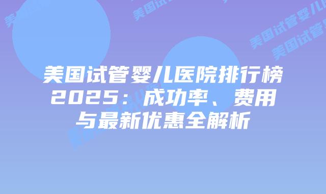 美国试管婴儿医院排行榜2025：成功率、费用与最新优惠全解析插图