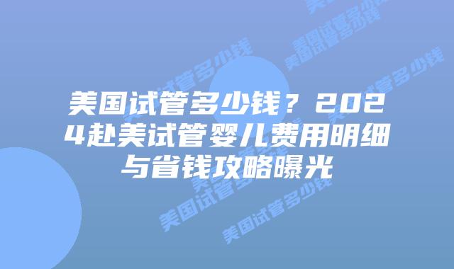 美国试管多少钱？2024赴美试管婴儿费用明细与省钱攻略曝光插图
