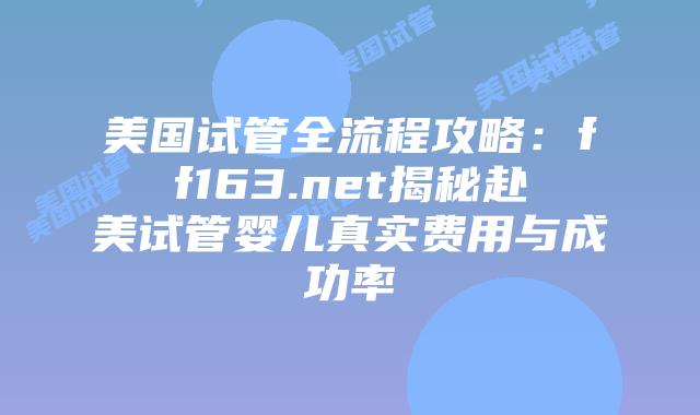 美国试管全流程攻略：ff163.net揭秘赴美试管婴儿真实费用与成功率插图