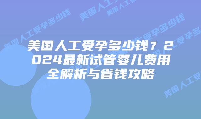 美国人工受孕多少钱？2024最新试管婴儿费用全解析与省钱攻略插图
