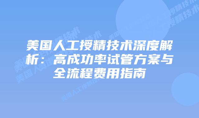 美国人工授精技术深度解析：高成功率试管方案与全流程费用指南插图