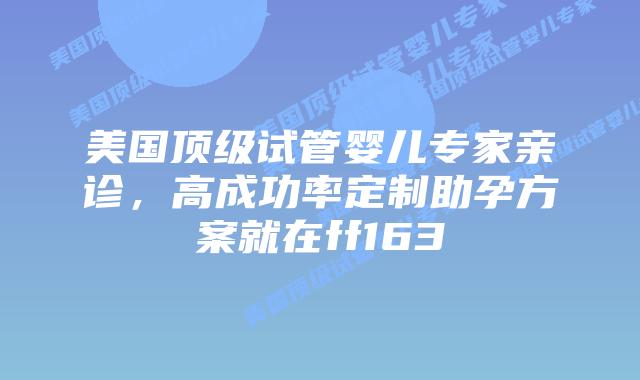 美国顶级试管婴儿专家亲诊，高成功率定制助孕方案就在ff163插图
