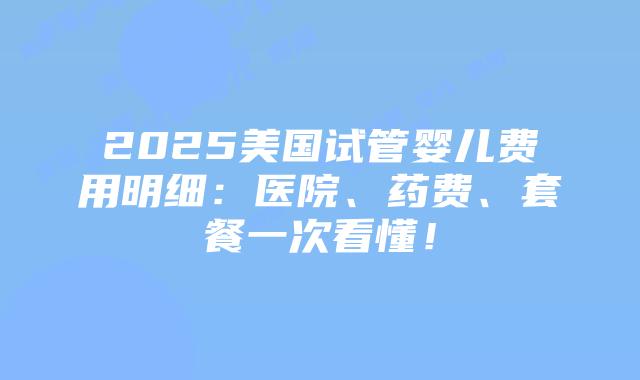 2025美国试管婴儿费用明细：医院、药费、套餐一次看懂！插图
