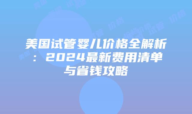 美国试管婴儿价格全解析：2024最新费用清单与省钱攻略插图