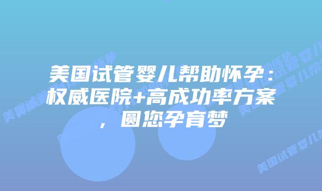 美国试管婴儿帮助怀孕：权威医院+高成功率方案，圆您孕育梦插图