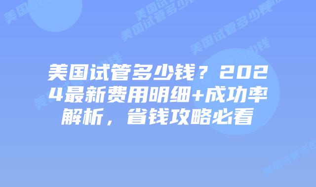 美国试管多少钱？2024最新费用明细+成功率解析，省钱攻略必看插图