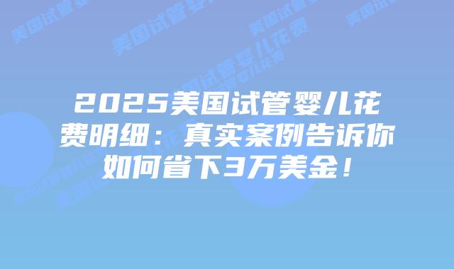 2025美国试管婴儿花费明细：真实案例告诉你如何省下3万美金！插图
