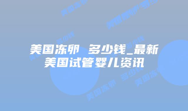 美国冻卵 多少钱_最新美国试管婴儿资讯插图