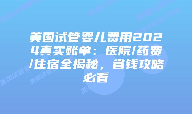 美国试管婴儿费用2024真实账单：医院/药费/住宿全揭秘，省钱攻略必看插图