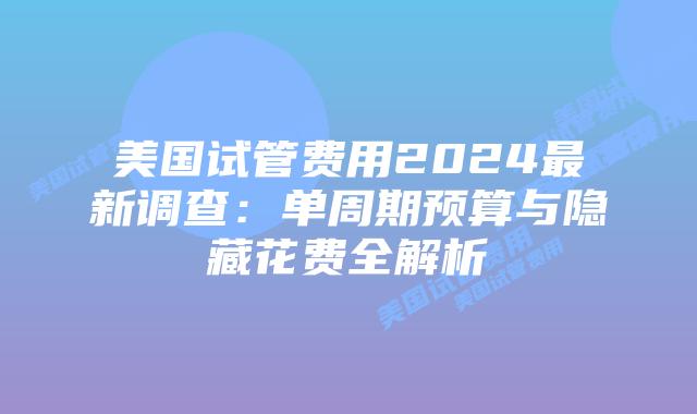 美国试管费用2024最新调查：单周期预算与隐藏花费全解析插图
