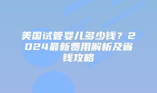 美国试管婴儿多少钱？2024最新费用解析及省钱攻略插图