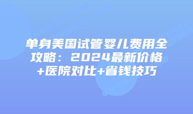 单身美国试管婴儿费用全攻略：2024最新价格+医院对比+省钱技巧插图