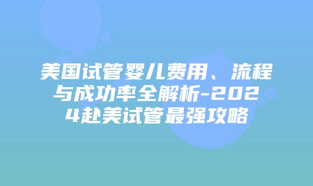 美国试管婴儿费用、流程与成功率全解析-2024赴美试管最强攻略插图