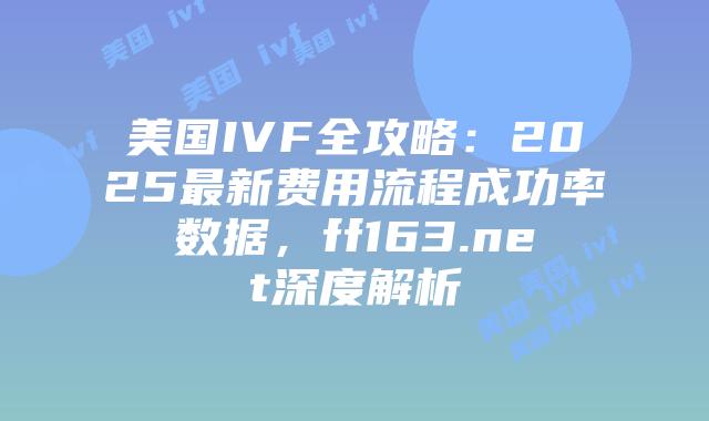 美国IVF全攻略：2025最新费用流程成功率数据，ff163.net深度解析插图