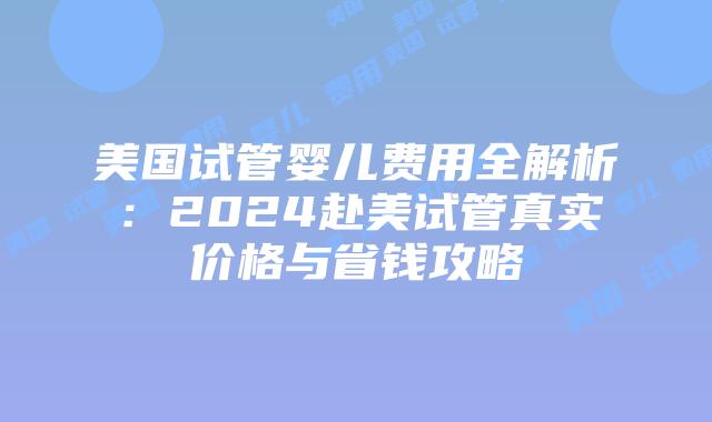 美国试管婴儿费用全解析：2024赴美试管真实价格与省钱攻略插图