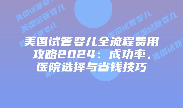 美国试管婴儿全流程费用攻略2024：成功率、医院选择与省钱技巧插图