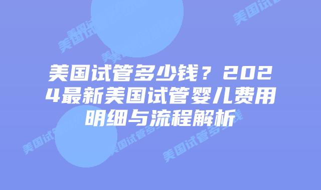 美国试管多少钱？2024最新美国试管婴儿费用明细与流程解析插图