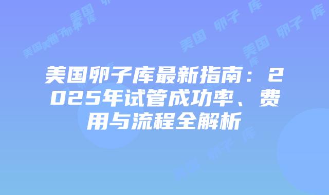 美国卵子库最新指南：2025年试管成功率、费用与流程全解析插图