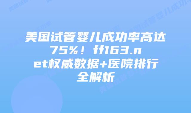美国试管婴儿成功率高达75%！ff163.net权威数据+医院排行全解析插图