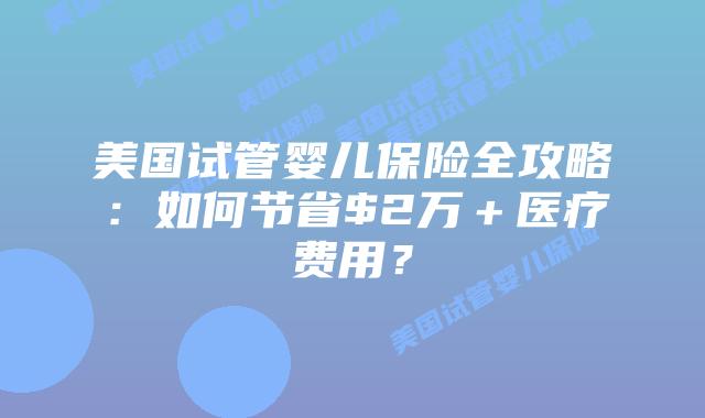 美国试管婴儿保险全攻略：如何节省$2万＋医疗费用？插图