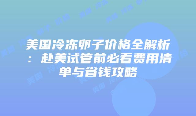 美国冷冻卵子价格全解析：赴美试管前必看费用清单与省钱攻略插图