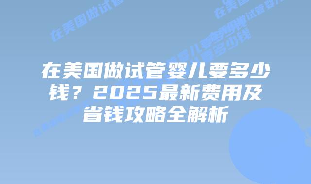在美国做试管婴儿要多少钱？2025最新费用及省钱攻略全解析插图