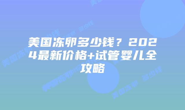 美国冻卵多少钱？2024最新价格+试管婴儿全攻略插图