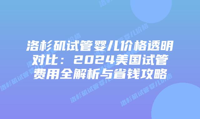 洛杉矶试管婴儿价格透明对比：2024美国试管费用全解析与省钱攻略插图
