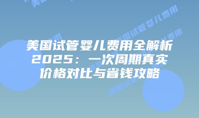 美国试管婴儿费用全解析2025：一次周期真实价格对比与省钱攻略插图