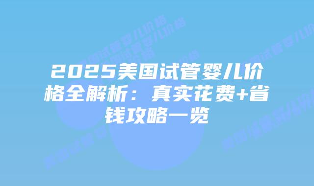 2025美国试管婴儿价格全解析：真实花费+省钱攻略一览插图