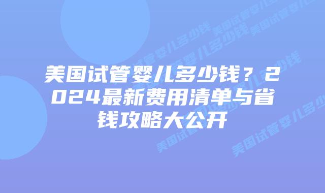 美国试管婴儿多少钱？2024最新费用清单与省钱攻略大公开插图