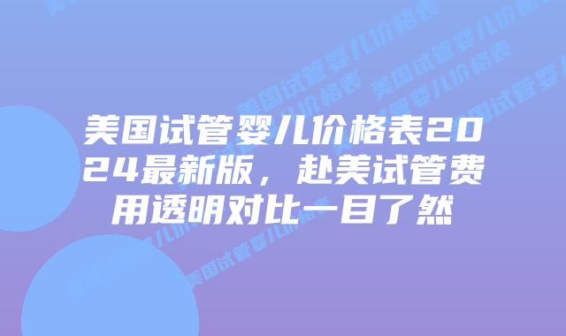美国试管婴儿价格表2024最新版，赴美试管费用透明对比一目了然插图